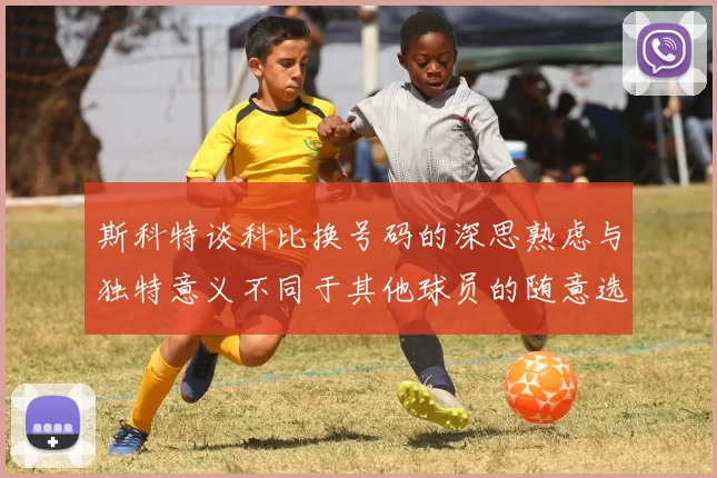 斯科特谈科比换号码的深思熟虑与独特意义不同于其他球员的随意选择