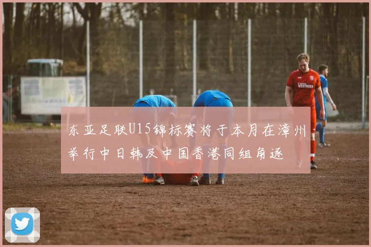 东亚足联U15锦标赛将于本月在漳州举行中日韩及中国香港同组角逐