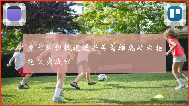 勇士队积极追逐字母哥雄鹿尚未拒绝交易提议