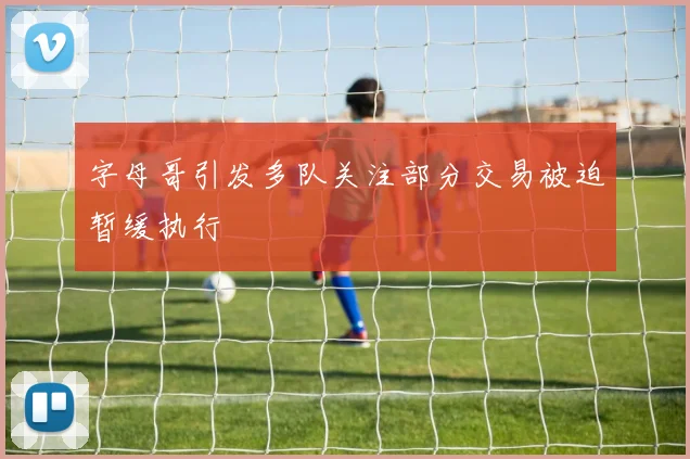 字母哥引发多队关注部分交易被迫暂缓执行