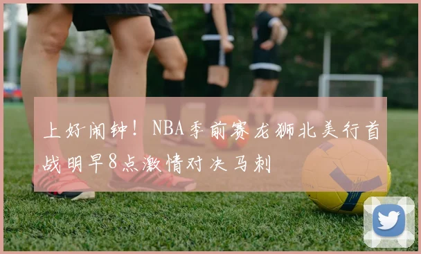 上好闹钟！NBA季前赛龙狮北美行首战明早8点激情对决马刺