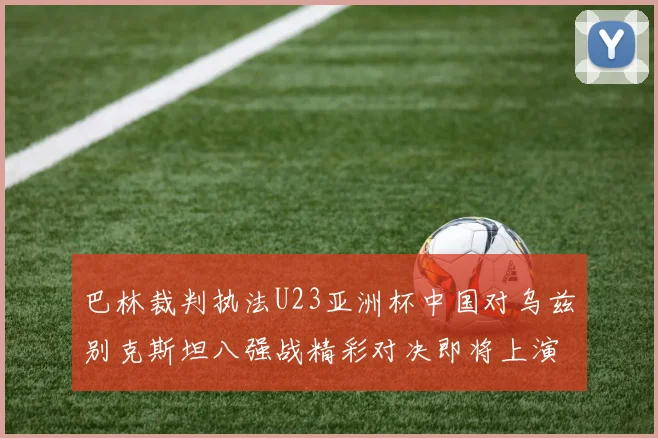 巴林裁判执法U23亚洲杯中国对乌兹别克斯坦八强战精彩对决即将上演