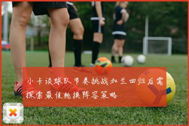 小卡谈球队节奏挑战加兰回归后需探索最佳轮换阵容策略