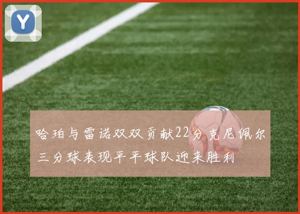 哈珀与雷诺双双贡献22分克尼佩尔三分球表现平平球队迎来胜利