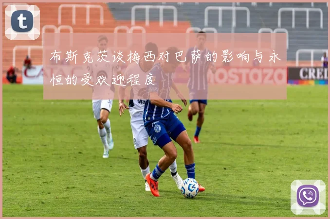 布斯克茨谈梅西对巴萨的影响与永恒的受欢迎程度