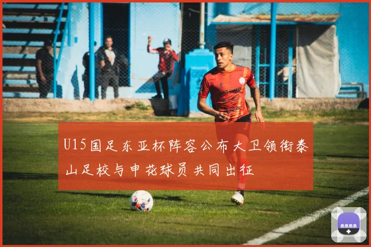 U15国足东亚杯阵容公布大卫领衔泰山足校与申花球员共同出征