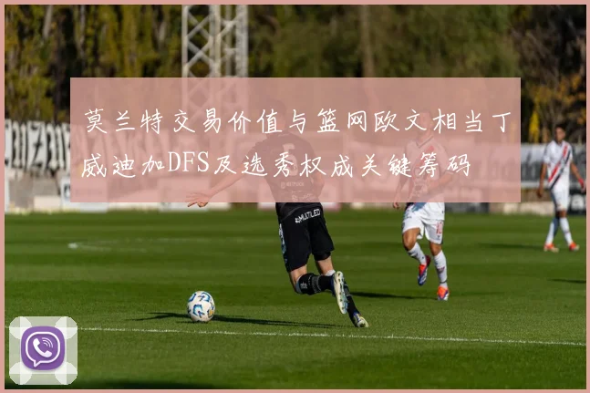 莫兰特交易价值与篮网欧文相当丁威迪加DFS及选秀权成关键筹码