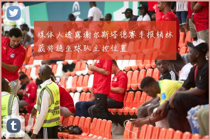 媒体人透露谢尔斯塔德赛季报销林葳将稳坐球队主控位置
