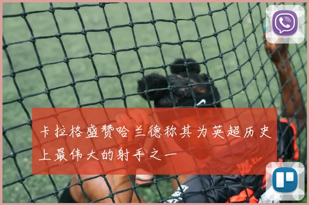 卡拉格盛赞哈兰德称其为英超历史上最伟大的射手之一