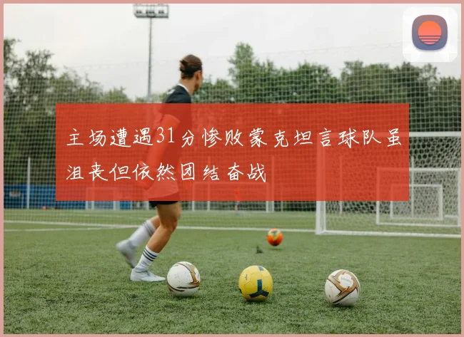 主场遭遇31分惨败蒙克坦言球队虽沮丧但依然团结奋战