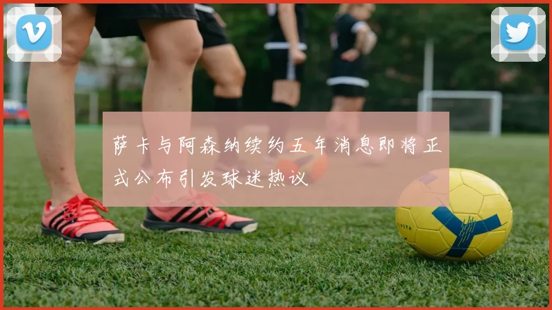 萨卡与阿森纳续约五年消息即将正式公布引发球迷热议