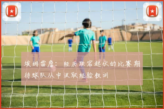 埃姆雷詹：经历跌宕起伏的比赛期待球队从中汲取经验教训