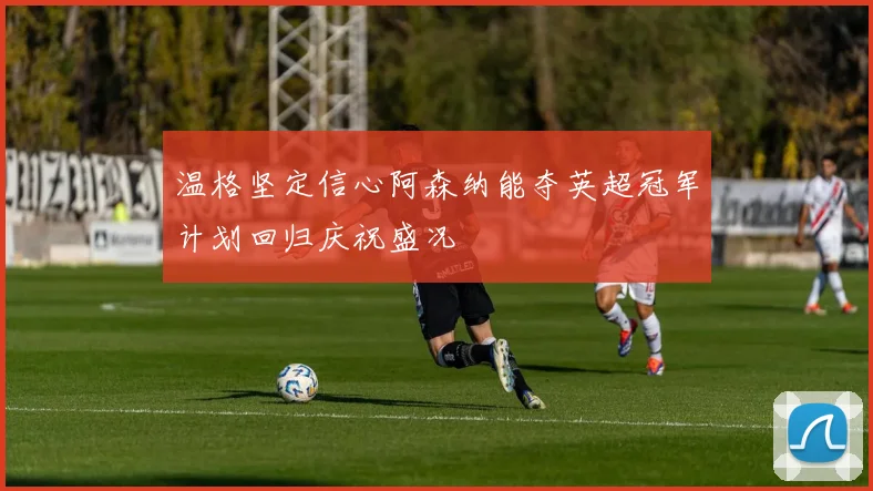 温格坚定信心阿森纳能夺英超冠军计划回归庆祝盛况