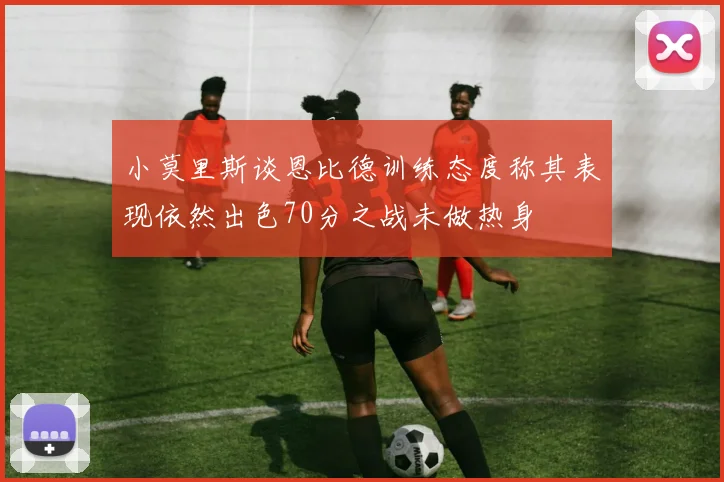 小莫里斯谈恩比德训练态度称其表现依然出色70分之战未做热身