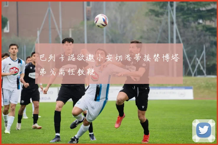 巴列卡诺欲邀小安切洛蒂接替博塔弗戈离任教鞭
