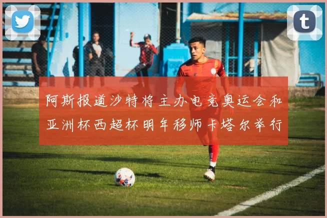 阿斯报道沙特将主办电竞奥运会和亚洲杯西超杯明年移师卡塔尔举行