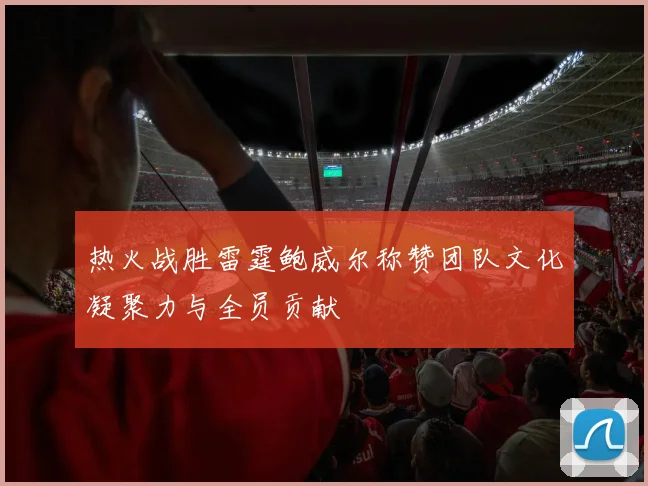 热火战胜雷霆鲍威尔称赞团队文化凝聚力与全员贡献
