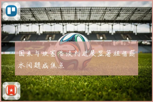 国米与坎塞洛谈判进展显著租借薪水问题成焦点