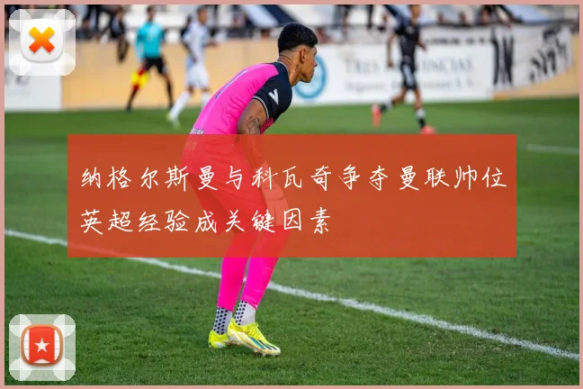纳格尔斯曼与科瓦奇争夺曼联帅位英超经验成关键因素