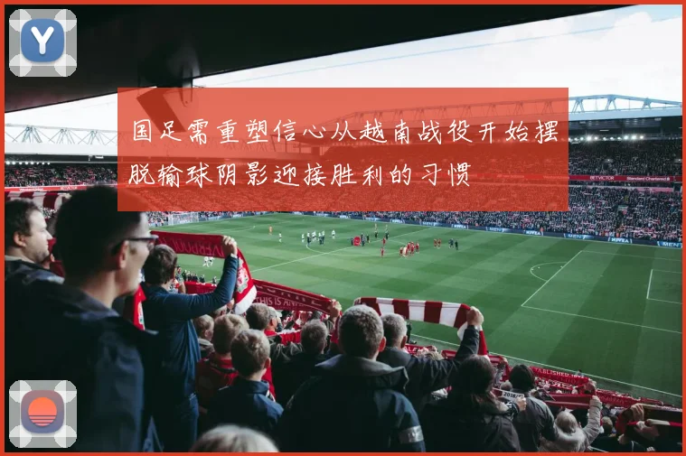 国足需重塑信心从越南战役开始摆脱输球阴影迎接胜利的习惯