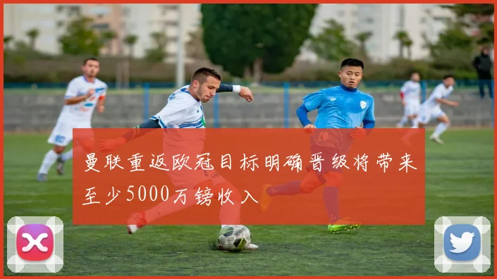 曼联重返欧冠目标明确晋级将带来至少5000万镑收入