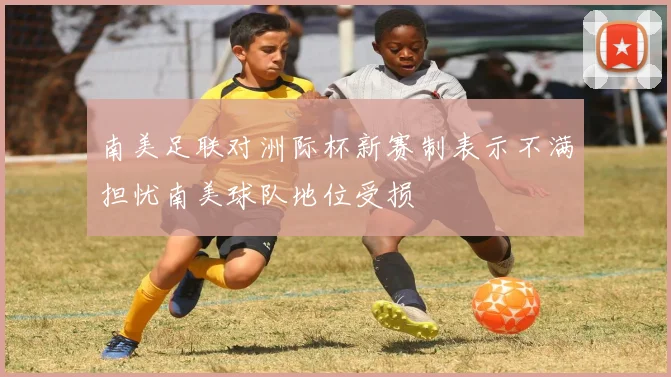 南美足联对洲际杯新赛制表示不满担忧南美球队地位受损