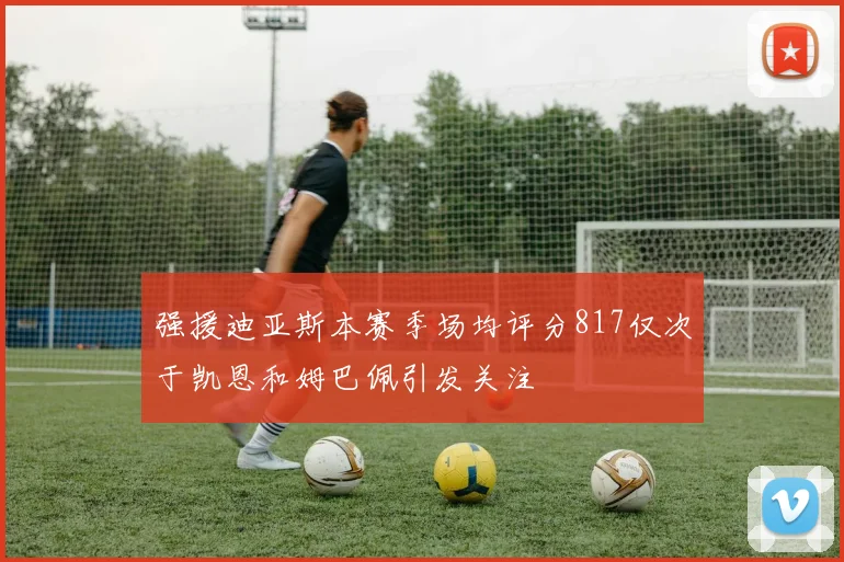 强援迪亚斯本赛季场均评分817仅次于凯恩和姆巴佩引发关注