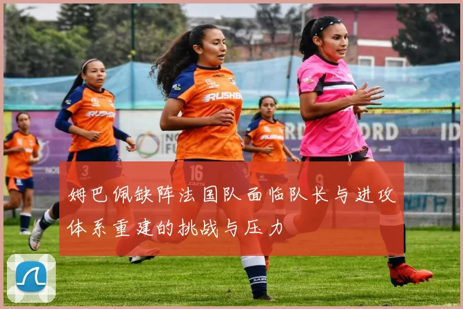 姆巴佩缺阵法国队面临队长与进攻体系重建的挑战与压力
