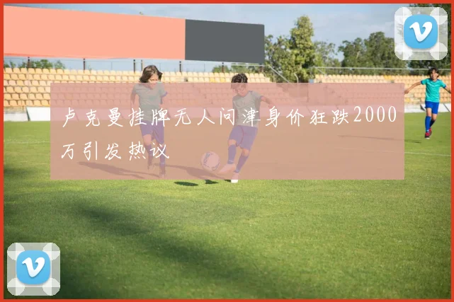 卢克曼挂牌无人问津身价狂跌2000万引发热议