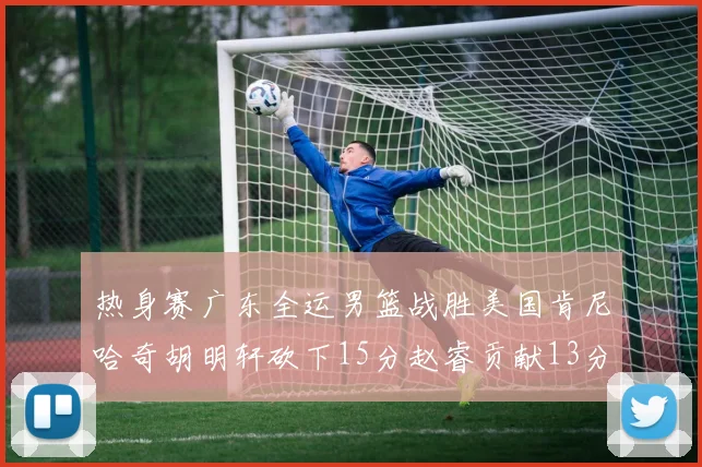 热身赛广东全运男篮战胜美国肯尼哈奇胡明轩砍下15分赵睿贡献13分