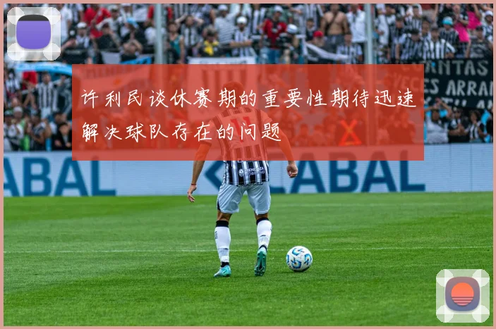 许利民谈休赛期的重要性期待迅速解决球队存在的问题