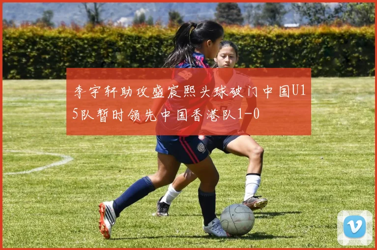 李宇轩助攻盛宸熙头球破门中国U15队暂时领先中国香港队1-0