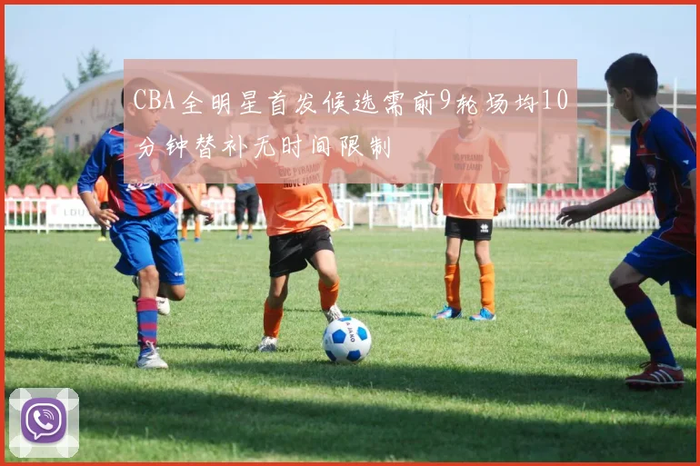 CBA全明星首发候选需前9轮场均10分钟替补无时间限制