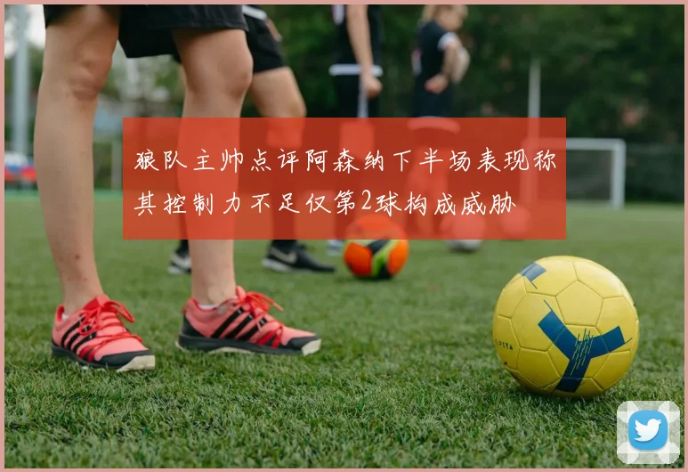 狼队主帅点评阿森纳下半场表现称其控制力不足仅第2球构成威胁