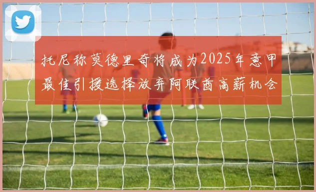 托尼称莫德里奇将成为2025年意甲最佳引援选择放弃阿联酋高薪机会