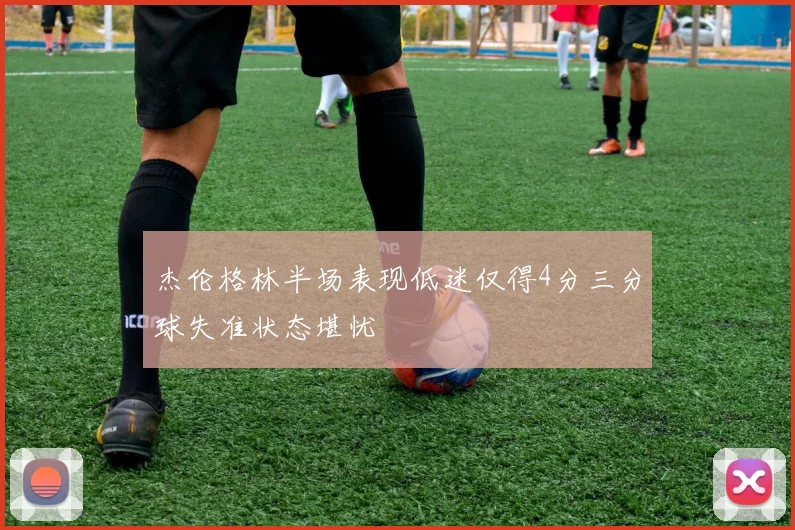 杰伦格林半场表现低迷仅得4分三分球失准状态堪忧